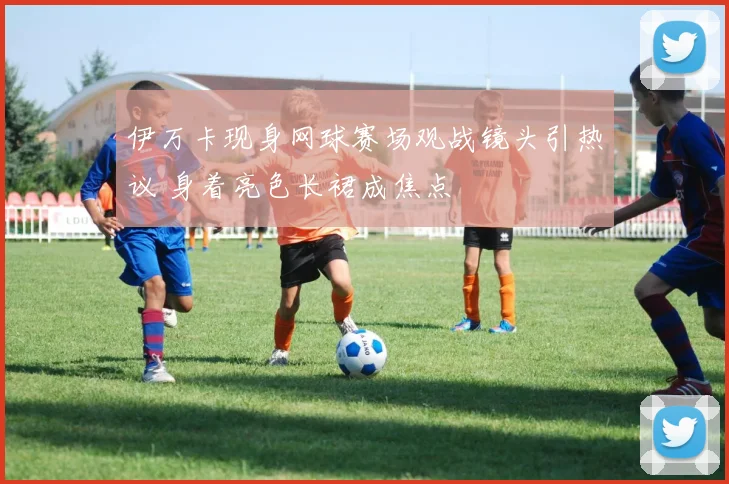 伊万卡现身网球赛场观战镜头引热议 身着亮色长裙成焦点